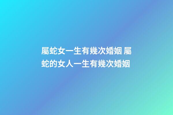 屬蛇女一生有幾次婚姻 屬蛇的女人一生有幾次婚姻